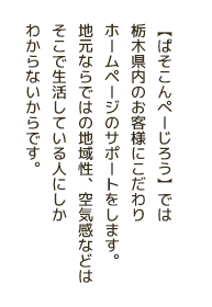 【ぱそこんぺーじろう】では栃木県内のお客様にこだわりホームページのサポートをします。地元ならではの地域性、空気感などはそこで生活している人にしかわからないからです。